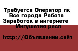 Требуется Оператор пк - Все города Работа » Заработок в интернете   . Ингушетия респ.